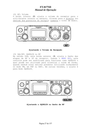 FT-817ND
                   Manual de Operação
(2) AF: Volume
O botão interno (2) ajusta o volume do receptor para o
alto-falante interno ou externo. Girando para a direita (no
sentido dos ponteiros do relógio) aumenta o nível de áudio.




              Ajustando o Volume de Recepção

(3) SQL/RF: SQUELCH ou RF
Na versão USA, este botão externo (3) ajusta o Ganho das
etapas de RF e IF do receptor. Usando o MENU #45, este
controle pode ser modificado para funcionar como SQUELCH o
qual poode ser utilizado para silenciar o ruído de fundo,
quando nenhum sinal extiver presente (utilizado normalmente
no modo FM, em VHF ou UHF). Em outras versões, o ajuste é
para modo SQUELCH.




            Ajustando o SQUELCH ou Ganho de RF




                       Página 27 de 157
 