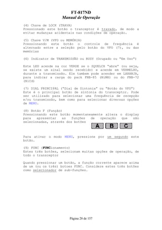 FT-817ND
                   Manual de Operação
(4) Chave de LOCK (TRAVA)
Pressionado este botão o tranceptor é travado, de modo a
evitar mudanças acidentais nas condições de operação.

(5) Chave V/M (VFO ou MEMÓRIA)
Pressionando este botão o controle de frequência é
alternado entre a seleção pelo botão do VFO (7), ou das
memórias

(6) Indicator de TRANSMISSÃO ou BUSY (Ocupado ou “Em Uso”)

Este LED acende na cor VERDE se o SQUELCH “abre” (ou seja,
se existe um sinal sendo recebido) e acende em VERMELHO,
durante a transmissão. Ele tambem pode acender em LARANJA,
para indicar a carga do pack FNB-85 (NiMH) ou do FNB-72
(NiCd)

(7) DIAL PRINCIPAL (“Dial de Sintonia” ou “Botão do VFO”)
Este é o principal botão de sintonia do transceptor. Pode
ser utilizado para selecionar uma frequência de recepção
e/ou transmissão, bem como para selecionar diversas opções
de MENU.

(8) Botão F (Função)
Pressionando este botão momentaneamente altera o display
para   apresentar   as   funções de   operação  que  são
selecionadas, através dos botões



Para ativar o modo MENU, pressione por um segundo este
botão.

(9) FUNC (FUNCionamento)
Estes três botões, selecionam muitas opções de operação, de
todo o transceptor

Quando pressionar um botão, a função corrente aparece acima
de um (ou os três) botoes FUNC. Considere estes três botões
como selecionador de sub-funções.




                       Página 28 de 157
 