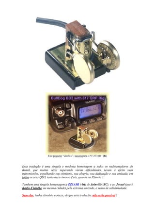 Este pequeno “iâmbico”, nasceu para o FT-817ND ! (hi)



Esta tradução é uma singela e modesta homenagem a todos os radioamadores do
Brasil, que muitas vêzes superando várias dificuldades, levam à efeito suas
transmissões, espalhando seu otimismo, sua alegria, sua dedicação e sua amizade, em
todos os seus QSO, tanto neste imenso País, quanto ao Planeta !

Tambem uma singela homenagem a ZZ5AJR (Ari) de Joinville (SC), e ao Josuel (que é
Radio-Cidadão, na mesma cidade) pela extrema amizade, e senso de solidariedade.

Sem eles, tenha absoluta certeza, de que esta tradução, não seria possível !
 