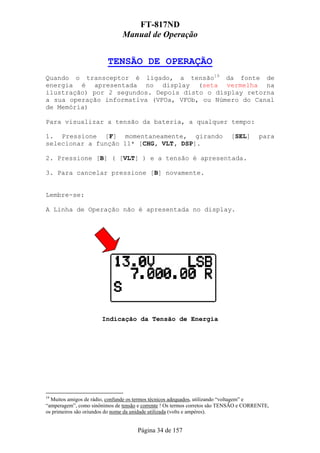 FT-817ND
                               Manual de Operação


                         TENSÃO DE OPERAÇÃO
Quando o transceptor é ligado, a tensão19 da fonte de
energia é apresentada no display (seta vermelha na
ilustração) por 2 segundos. Depois disto o display retorna
a sua operação informativa (VFOa, VFOb, ou Número do Canal
de Memória)

Para visualizar a tensão da bateria, a qualquer tempo:

1. Pressione [F] momentaneamente, girando                                   [SEL]      para
selecionar a função 11* [CHG, VLT, DSP].

2. Pressione [B] ( [VLT] ) e a tensão é apresentada.

3. Para cancelar pressione [B] novamente.


Lembre-se:

A Linha de Operação não é apresentada no display.




                       Indicação da Tensão de Energia




19
  Muitos amigos de rádio, confunde os termos técnicos adequados, utilizando “voltagem” e
“amperagem”, como sinônimos de tensão e corrente ! Os termos corretos são TENSÃO e CORRENTE,
os primeiros são oriundos do nome da unidade utilizada (volts e ampéres).


                                     Página 34 de 157
 