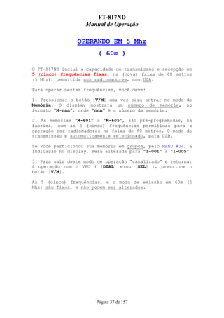 FT-817ND
                   Manual de Operação

                OPERANDO EM 5 Mhz
                        ( 60m )

O FT-817ND inclui a capacidade de transmissão e recepção em
5 (cinco) frequências fixas, na (nova) faixa de 60 metros
(5 Mhz), permitida aos radiomadores, nos USA.

Para operar nestas frequências, você deve:

1. Pressionar o botão [V/M] uma vez para entrar no modo de
Memória. O display mostrará um número de memória, no
formato “M-nnn”, onde “nnn” é o número da memória.

2. As memórias “M-601” a “M-605”, são pré-programadas, na
fábrica, com as 5 (cinco) frequências permitidas para a
operação por radiomadores na faixa de 60 metros. O modo de
transmissão é automaticamente selecionado, para USB.

Se você particionou sua memória em grupos, pelo MENU #34, a
indicação no display, será alterada para “l-001” a “l-005”

3. Para sair deste modo de operação “canalizado” e retornar
à operação com o VFO ( [DIAL] e/ou [SEL] ), pressione o
botão [V/M].

As 5 (cinco) frequências, e o modo de emissão em 60m (5
Mhz) são fixos, e não podem ser alterados.




                       Página 37 de 157
 