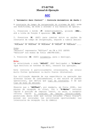 FT-817ND
                   Manual de Operação

                           AGC
( “Automatic Gain Control” - Controle Automático de Ganho )

A constante de tempo de recuperação do sistema de AGC, pode
ser modificada, de modo a atender à sua maneira de operar.

1. Pressione o botão [F] momentaneamente, girando [SEL],
até a Linha de Função 8 aparecer [NB, AGC].

2. Pressione [B] (AGC) para comutar entre as opções da
constante de tempo de recuperação, segundo a tabela abaixo:



Onde:
“AGCauto” representa “AGCfast” em CW e DIG (AFSK)
“AGCslow” nos modos de fonia (AM/FM/SSB).

3. Pressione [B] (AGC) novamente, para o desligar.

Nota:
Se selecionado o modo “AGCoff” (AGC Desligado) o “S-Meter”
(que monitora as tensões do AGC), cessará sua operação.

Este controle é particularmente interessante, em sinais
muito fortes (próximos) ou muito fracos (distantes).

Sua utilização depende de sua experiência na operação das
diversas faixas de radioamadores, e não existe um padrão
operacional, que defina que tipo de constante, é de que
tipo de modo de emissão.

Observe que o “AGCFast”, por exemplo, em fonia (SSB), nas
pausas da recepção do sinal, faz o “S-Meter” retornar
rápido à posição de repouso (zero), ou seja, o receptor
retorna   rápido  à   condição  de   máxima sensibilidade,
permitindo deste modo que outras estações (“mais fracas”)
possam ser escutadas (se solicitarem oportunidade) nos
intervcalos da recepção (ou do câmbio)




                       Página 41 de 157
 