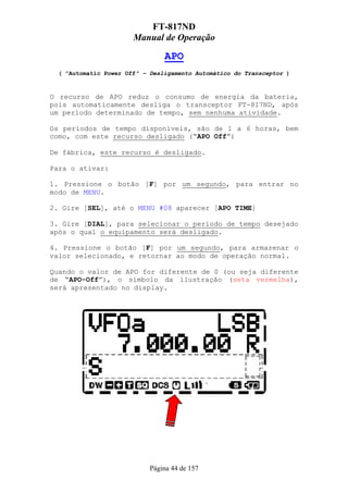 FT-817ND
                       Manual de Operação

                                APO
  ( “Automatic Power Off” – Desligamento Automático do Transceptor )



O recurso de APO reduz o consumo de energia da bateria,
pois automaticamente desliga o transceptor FT-817ND, após
um período determinado de tempo, sem nenhuma atividade.

Os períodos de tempo disponíveis, são de 1 a 6 horas, bem
como, com este recurso desligado (“APO Off”)

De fábrica, este recurso é desligado.

Para o ativar:

1. Pressione o botão [F] por um segundo, para entrar no
modo de MENU.

2. Gire [SEL], até o MENU #08 aparecer [APO TIME]

3. Gire [DIAL], para selecionar o período de tempo desejado
após o qual o equipamento será desligado.

4. Pressione o botão [F] por um segundo, para armazenar o
valor selecionado, e retornar ao modo de operação normal.

Quando o valor de APO for diferente de 0 (ou seja diferente
de “APO-Off”), o símbolo da ilustração (seta vermelha),
será apresentado no display.




                            Página 44 de 157
 