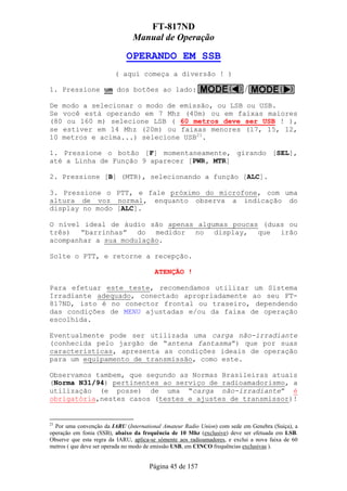FT-817ND
                                Manual de Operação

                             OPERANDO EM SSB
                         ( aqui começa a diversão ! )

1. Pressione um dos botões ao lado:

De modo a selecionar o modo de emissão, ou LSB ou USB.
Se você está operando em 7 Mhz (40m) ou em faixas maiores
(80 ou 160 m) selecione LSB ( 60 metros deve ser USB ! ),
se estiver em 14 Mhz (20m) ou faixas menores (17, 15, 12,
10 metros e acima...) selecione USB21.

1. Pressione o botão [F] momentaneamente, girando [SEL],
até a Linha de Função 9 aparecer [PWR, MTR]

2. Pressione [B] (MTR), selecionando a função [ALC].

3. Pressione o PTT, e fale próximo do microfone, com uma
altura de voz normal, enquanto observa a indicação do
display no modo [ALC].

O nível ideal de áudio são apenas algumas poucas (duas ou
três) “barrinhas” do medidor no display, que irão
acompanhar a sua modulação.

Solte o PTT, e retorne a recepção.

                                        ATENÇÃO !

Para efetuar este teste, recomendamos utilizar um Sistema
Irradiante adequado, conectado apropriadamente ao seu FT-
817ND, isto é no conector frontal ou traseiro, dependendo
das condições de MENU ajustadas e/ou da faixa de operação
escolhida.

Eventualmente pode ser utilizada uma carga não-irradiante
(conhecida pelo jargão de “antena fantasma”) que por suas
características, apresenta as condições ideais de operação
para um equipamento de transmissão, como este.

Observamos tambem, que segundo as Normas Brasileiras atuais
(Norma N31/94) pertinentes ao serviço de radioamadorismo, a
utilização (e posse) de uma “carga não-irradiante” é
obrigatória,nestes casos (testes e ajustes de transmissor)!


21
  Por uma convenção da IARU (International Amateur Radio Union) com sede em Genebra (Suiça), a
operação em fonia (SSB), abaixo da frequência de 10 Mhz (exclusive) deve ser efetuada em LSB.
Observe que esta regra da IARU, aplica-se sómente aos radioamadores, e exclui a nova faixa de 60
metros ( que deve ser operada no modo de emissão USB, em CINCO frequências exclusivas ).


                                      Página 45 de 157
 