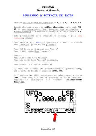 FT-817ND
                   Manual de Operação

       AJUSTANDO A POTÊNCIA DE SAÍDA

Existem quatro níveis de potência: 5 W, 2.5 W, 1 W e 0.5 W

Quando utilizar o pack de pilhas alcalinas, ou o pack FNB-
85 o microprocessador irá detectar sua utilização, e
automaticamente irá reduzir a potência de saída para 2.5 W

Este procedimento será indicado no display ( pela seta
vermelha, abaixo)

Caso retorne (por MENU) a operação a 5 Watts, o símbolo
será idêntico, porém estará piscando.

Para 0.5 Watt, será apenas uma “barra”
Para 1 Watt serão duas “barras”.

Então:
Para 2.5W serão tres “barras”
Para 5W, serão três “barras” piscando.

Para alterar o nível de potência:

1. Pressione o botão [F] momentaneamente, girando [SEL],
até a Linha de Função 9 aparecer [PWR, MTR]

2. Pressione [A] (PWR) seguidamente, selecionando a função
[PWR], bem como o nível de potência de saída desejado,
segundo    as  indicações  das   “barras”   (anteriormente
descrito).




                       Página 47 de 157
 