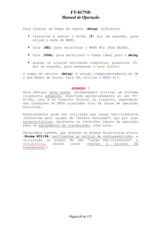 FT-817ND
                   Manual de Operação

Para ajustar um tempo de espera (delay) diferente:

    Pressione e segure o botão [F] por um segundo, para
    ativar o modo de MENU.

    Gire [SEL] para selecionar o MENU #50 (VOX DELAY).

    Gire [DIAL] para selecionar o tempo ideal para o delay

    Quando os ajustes estiverem completos, pressione [F]
    por um segundo, para armazenar o novo ajuste.

O tempo de retorno (delay) é setado independentemente de CW
e dos Modos de Fonia. Para CW, utilize o MENU #17.


                        ATENÇÃO !
Para efetuar este teste, recomendamos utilizar um Sistema
Irradiante adequado, conectado apropriadamente ao seu FT-
817ND, isto é no conector frontal ou traseiro, dependendo
das condições de MENU ajustadas e/ou da faixa de operação
escolhida.

Eventualmente pode ser utilizada uma carga não-irradiante
(conhecida pelo jargão de “antena fantasma”) que por suas
características, apresenta as condições ideais de operação
para um equipamento de transmissão, como este.

Observamos tambem, que segundo as Normas Brasileiras atuais
(Norma N31/94) pertinentes ao serviço de radioamadorismo, a
utilização (e posse) de uma “carga não-irradiante” é
obrigatória,   nestes   casos   (testes    e   ajustes   de
transmissor)!




                       Página 49 de 157
 