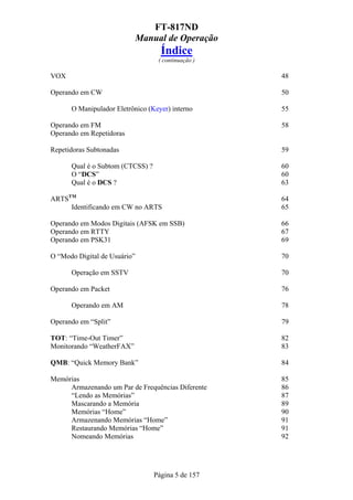 FT-817ND
                              Manual de Operação
                                    Índice
                                   ( continuação )

VOX                                                  48

Operando em CW                                       50

      O Manipulador Eletrônico (Keyer) interno       55

Operando em FM                                       58
Operando em Repetidoras

Repetidoras Subtonadas                               59

      Qual é o Subtom (CTCSS) ?                      60
      O “DCS”                                        60
      Qual é o DCS ?                                 63

ARTSTM                                               64
     Identificando em CW no ARTS                     65

Operando em Modos Digitais (AFSK em SSB)             66
Operando em RTTY                                     67
Operando em PSK31                                    69

O “Modo Digital de Usuário”                          70

      Operação em SSTV                               70

Operando em Packet                                   76

      Operando em AM                                 78

Operando em “Split”                                  79

TOT: “Time-Out Timer”                                82
Monitorando “WeatherFAX”                             83

QMB: “Quick Memory Bank”                             84

Memórias                                             85
     Armazenando um Par de Frequências Diferente     86
     “Lendo as Memórias”                             87
     Mascarando a Memória                            89
     Memórias “Home”                                 90
     Armazenando Memórias “Home”                     91
     Restaurando Memórias “Home”                     91
     Nomeando Memórias                               92




                                  Página 5 de 157
 