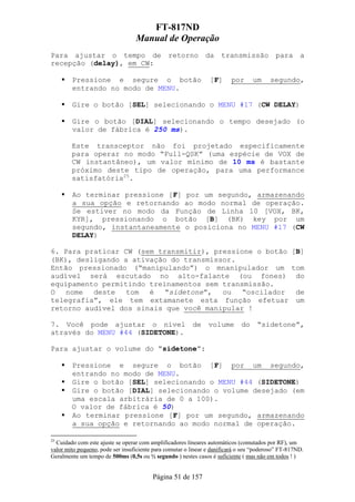 FT-817ND
                                  Manual de Operação
Para ajustar o tempo de                        retorno         da    transmissão           para      a
recepção (delay), em CW:

        Pressione e segure o botão                              [F]      por      um     segundo,
        entrando no modo de MENU.

        Gire o botão [SEL] selecionando o MENU #17 (CW DELAY)

        Gire o botão [DIAL] selecionando o tempo desejado (o
        valor de fábrica é 250 ms).

        Este transceptor não foi projetado especificamente
        para operar no modo “Full-QSK” (uma espécie de VOX de
        CW instantâneo), um valor mínimo de 10 ms é bastante
        próximo deste tipo de operação, para uma performance
        satisfatória25.

        Ao terminar pressione [F] por um segundo, armazenando
        a sua opção e retornando ao modo normal de operação.
        Se estiver no modo da Função de Linha 10 [VOX, BK,
        KYR], pressionando o botão [B] (BK) key por um
        segundo, instantaneamente o posiciona no MENU #17 (CW
        DELAY)

6. Para praticar CW (sem transmitir), pressione o botão [B]
(BK), desligando a ativação do transmissor.
Então pressionado (“manipulando”) o mnanipulador um tom
audível será escutado no alto-falante (ou fones) do
equipamento permitindo treinamentos sem transmissão.
O   nome  deste   tom  é   “sidetone”,  ou   “oscilador  de
telegrafia”, ele tem extamanete esta função efetuar um
retorno audível dos sinais que você manipular !

7. Você pode ajustar o nível                             de     volume       do     “sidetone”,
através do MENU #44 (SIDETONE).

Para ajustar o volume do “sidetone”:

        Pressione e segure o botão [F] por um segundo,
        entrando no modo de MENU.
        Gire o botão [SEL] selecionando o MENU #44 (SIDETONE)
        Gire o botão [DIAL] selecionando o volume desejado (em
        uma escala arbitrária de 0 a 100).
        O valor de fábrica é 50)
        Ao terminar pressione [F] por um segundo, armazenando
        a sua opção e retornando ao modo normal de operação.

25
  Cuidado com este ajuste se operar com amplificadores lineares automáticos (comutados por RF), um
valor mito pequeno, pode ser insuficiente para comutar o linear e danificará o seu “poderoso” FT-817ND.
Geralmente um tempo de 500ms (0,5s ou ½ segundo ) nestes casos é suficiente ( mas não em todos ! )


                                         Página 51 de 157
 