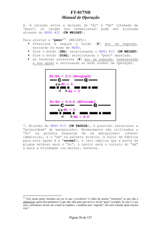FT-817ND
                                  Manual de Operação
6. A relação entre a duração do “di” e “dá” (chamada de
“peso”, no jargão dos cedablistas) pode ser ajustada
através do MENU #22 (CW WEIGHT).

Para ajustar o “peso”27 (WEIGHT):
     Pressione e segure o botão [F] por um segundo,
     entrando no modo de MENU.
     Gire o botão [SEL] selecionando o MENU #22 (CW WEIGHT)
     Gire o botão [DIAL] selecionando o “peso” desejado.
     Ao terminar pressione [F] por um segundo, armazenando
     a sua opção e retornando ao modo normal de operação.




7. Através do MENU #19 (CW PADDLE), é possível selecionar a
“polaridade” do manipulador. Normalmente são utilizados o
“di” na palheta esquerda de um manipulador (chave)
iâmbico(a), e o “dá” na palheta direita. O valor de fábrica
para esta opção é a “normal”, e isto implica que a ponta do
plugue estéreo será o “di”, o centro será o contato do “dá”
e mais a blindagem (ou malha), externa.




27
   Tem muita gente iniciante em cw (o que é perdoável !), além de muitos "veteranos” (o que não é
admissível, quem dirá perdoável !) que não sabe para que serve o tal do “peso” (weight). Se este é o seu
caso, solicitamos enviar um e-mail ao tradutor, e tambem este “segredo”, lhe será contado (pela mesma
via) !


                                         Página 56 de 157
 