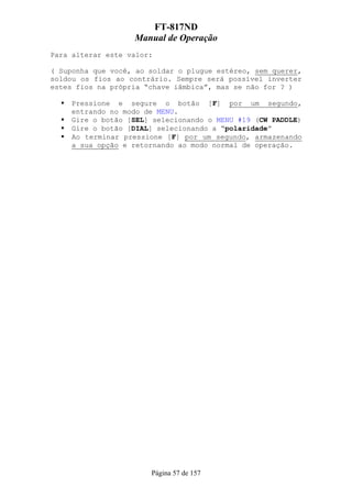 FT-817ND
                   Manual de Operação
Para alterar este valor:

( Suponha que você, ao soldar o plugue estéreo, sem querer,
soldou os fios ao contrário. Sempre será possível inverter
estes fios na própria “chave iâmbica”, mas se não for ? )

     Pressione e segure o botão [F] por um segundo,
     entrando no modo de MENU.
     Gire o botão [SEL] selecionando o MENU #19 (CW PADDLE)
     Gire o botão [DIAL] selecionando a “polaridade”
     Ao terminar pressione [F] por um segundo, armazenando
     a sua opção e retornando ao modo normal de operação.




                       Página 57 de 157
 
