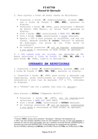 FT-817ND
                                  Manual de Operação
5. Para ajustar o nível de áudio (Ganho do Microfone):

        Pressione o botão [F] momentaneamente, girando [SEL]
        até a Linha de Função 9 [PWR, MTR], aparecer no
        display.
        Pressione o botão [B] (MTR), para selecionar o Medidor
        de Desvio (DEV Meter), as letras “mod” aparecem no
        display.
        Gire o botão [SEL] selecionando o MENU #29 (FM MIC)
        Gire o botão [DIAL] selecionando o nível desejado.
        Aperte o PTT e fale próximo ao microfone, com sua voz
        normal, deverão acender 5 (cinco) “barras” no medidor
        de modulação, nos picos de voz (“não grite no
        microfone!”)
        Ao terminar pressione [F] por um segundo, armazenando
        a sua opção e retornando ao modo normal de operação.

6. O VOX tambem pode ser ativado, nas operações em FM,
basta selecionar a Linha de Função 10 [VOX, BK, KYR], e
pelo botão [A] (VOX), ligá-lo ou desligá-lo.

                     OPERANDO EM REPETIDORAS
1. Pressione o botão [F] momentaneamente, girando [SEL] até
a Linha de Função 4 [RPT, VER, TON], aparecer no display.

2. Pressione o botão [A] (RPT) para ativar a operação com
repetidoras, serão selecionados os respectivos “OffSets”28
necessários à este tipo de operação (“-“ e “+”, indicados
no display).

Se o “OffSet” não for o padrão (ver nota 13, abaixo):


Para alterar o OffSet (“Repeater Shift”):

        Pressione o botão [A] (RPT), por um segundo,para
        selecionar o MENU #42 (RPT SHFT)
        Gire o botão [DIAL] selecionando o OffSet desejado.
        Ao terminar pressione [F] por um segundo, armazenando
        a sua opção e retornando ao modo normal de operação.




28
   O termo “OffSet”, possue vários sinônimos: “decalagem”, “diferença” (de frequência), etc.
A idéia é que uma (estação) repetidora escuta em uma frequência (ou seja, na qual você transmite), e
transmite em outra (na qual você recebe), para que a eletrônica envolvida funcione satisfatóriamente, é
necessário que exista uma difeerença entre as duas frequências nos equipamentos da repetidora.
Em 2m (144 Mhz) a diferença é de 600 khz, em 430 Mhz (70cm) é de 5 Mhz, em 50 Mhz (6m) é 1 Mhz.


                                         Página 59 de 157
 