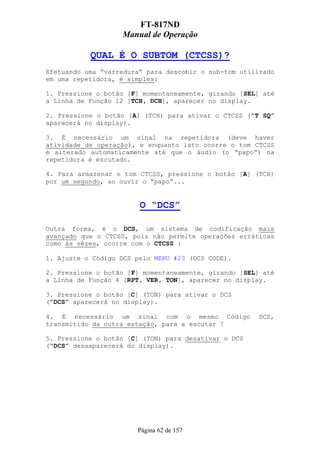 FT-817ND
                   Manual de Operação

           QUAL É O SUBTOM (CTCSS)?
Efetuando uma “varredura” para descobir o sub-tom utilizado
em uma repetidora, é simples:

1. Pressione o botão [F] momentaneamente, girando [SEL] até
a Linha de Função 12 [TCH, DCH], aparecer no display.

2. Pressione o botão [A] (TCH) para ativar o CTCSS (“T SQ”
aparecerá no display).

3. É necessário um sinal na repetidora (deve haver
atividade de operação), e enquanto isto ocorre o tom CTCSS
é alterado automaticamente até que o áudio (o “papo”) na
repetidora é escutado.

4. Para armazenar o tom CTCSS, pressione o botão [A] (TCH)
por um segundo, ao ouvir o “papo”...


                        O “DCS”

Outra forma, é o DCS, um sistema de codificação mais
avançado que o CTCSS, pois não permite operações erráticas
como às vêzes, ocorre com o CTCSS :

1. Ajuste o Código DCS pelo MENU #23 (DCS CODE).

2. Pressione o botão [F] momentaneamente, girando [SEL] até
a Linha de Função 4 [RPT, VER, TON], aparecer no display.

3. Pressione o botão [C] (TON) para ativar o DCS
(“DCS” aparecerá no display).

4. É necessário um sinal com o mesmo Código           DCS,
transmitido da outra estação, para a escutar !

5. Pressione o botão [C] (TON) para desativar o DCS
(“DCS” desaaparecerá do display).




                       Página 62 de 157
 