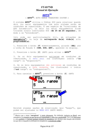 FT-817ND
                                  Manual de Operação

                                             ARTSTM
                  ( ARTSTM: AUTO RANGE TRANSPOND SYSTEM )

O sistema ARTSTM utiliza o Código DCS para sinalizar quando
dois (ou mais) equipamentos com este sistema estão em
condições de comunicação. É uma espécie de “sinalizador de
QSO automático”, os dois (ou mais) equipamentos ficam
trocando sinais codificados DCS (de 25 em 25 segundos), de
modo a se “entenderem”.

Isto pode ser particularmente útil, em situações de
emergência30: ou seja da salvaguarda da(e) vida(s) e/ou
propriedade(s).

1. Pressione o botão [F] momentaneamente, girando [SEL] até
a Linha de Função 6 [SSM, SCH, ART], aparecer no display.

2. Pressione o botão [C] (ART) para ativar o ARTSTM

3. Se os dois equipamentos estiverem em condições de
comunicação, a seta azul (na ilustração) indica (“in
range”: ou “disponível”)

4. Se os dois equipamentos não estiverem em condições de
comunicação, a seta vermelha (na ilustração) o indica
(“out range”: ou “indisponível”).

5. Para cancelar o ARTSTM, pressione o botão [C] (ART)




Existem algumas opções de sinalização (por “beeps”), que
podem ser ajustadas no MENU #09 (ARTS BEEP).

30
   Observe que o termo “emergência” ,é muito abrangente. Por definição, inclusive no Brasil, uma
emergência, é a situação em que devem ser resguardadas a vida e/ou a propriedade. Use o seu bom-senso
e a sua coerência, ao declarar qualquer situação de emergência, pois declarar uma situação não-existente
(ou que não se enquadra na definição de emergência), é considerado crime !


                                         Página 64 de 157
 