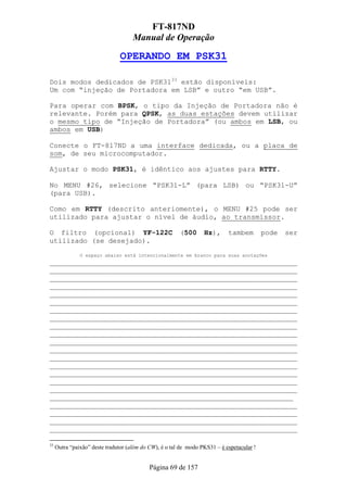 FT-817ND
                                     Manual de Operação

                               OPERANDO EM PSK31

Dois modos dedicados de PSK3133 estão disponíveis:
Um com “injeção de Portadora em LSB” e outro “em USB”.

Para operar com BPSK, o tipo da Injeção de Portadora não é
relevante. Porém para QPSK, as duas estações devem utilizar
o mesmo tipo de “Injeção de Portadora” (ou ambos em LSB, ou
ambos em USB)

Conecte o FT-817ND a uma interface dedicada, ou a placa de
som, de seu microcomputador.

Ajustar o modo PSK31, é idêntico aos ajustes para RTTY.

No MENU #26, selecione “PSK31-L” (para LSB) ou “PSK31-U”
(para USB).

Como em RTTY (descrito anteriomente), o MENU #25 pode ser
utilizado para ajustar o nível de áudio, ao transmissor.

O filtro (opcional) YF-122C                             (500      Hz),      tambem         pode   ser
utilizado (se desejado).
               O espaço abaixo está intencionalmente em branco para suas anotações
___________________________________________________________
___________________________________________________________
___________________________________________________________
___________________________________________________________
___________________________________________________________
___________________________________________________________
___________________________________________________________
___________________________________________________________
___________________________________________________________
___________________________________________________________
___________________________________________________________
___________________________________________________________
___________________________________________________________
___________________________________________________________
___________________________________________________________
___________________________________________________________
___________________________________________________________
__________________________________________________________
___________________________________________________________
___________________________________________________________
___________________________________________________________
___________________________________________________________

33
     Outra “paixão” deste tradutor (além do CW), é o tal de modo PKS31 – é espetacular !


                                            Página 69 de 157
 