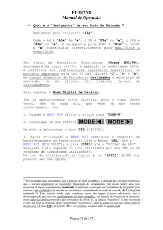 FT-817ND
                                   Manual de Operação
         Qual é o “designador” de seu Modo de Emissão ?

        Designado pelo conjunto: “J3a”

        Onde o AM é “A3a” ou “e”, o FM é “F3a” ou “e”, o SSB é
        “J3a” ou “e”, a telegrafia pura (CW) é “A1a”35, sendo
        o “x” substituido apropriadamente para qualificar a
        modalidade.


Por força de Normativos Brasileiros (Norma N31/94),
atualmente em vigor (2005), a operação na modalidade SSTV,
é permitida aos radioamadores legalmente habilitados (e
portanto amparados pela Lei !) das Classes “C”, “B” e “A”,
em alguns segmentos de frequência destinados à este tipo de
operação,   e   em   algumas   das   diversas   faixas   de
radioamadores.

Para ajustar o Modo Digital de Usuário:

(Se já opera/conhece modos digitais, pule o final deste
texto,   não  há   nada ali,  que  você  já  não  tenha
conhecimento...hi)

1. Usando o MENU #26 efetue o ajuste para “USER-U”

2. Pressione um dos botões:

De modo a selecionar o modo DIG (DIGITAL)

3. Agora utilizando o MENU #27 configure a resposta de
banda-passante do transceptor. Gire o botão [SEL] até o
MENU #27 (DIG SHIFT), e gire [DIAL] até o “OffSet de BFO”
desejado (isto depende do tons utilizados por seu TNC ou do
Programa de Computador utilizados).
Um tom de alta-frequência típico é de “+2100” (2100 hz)
podendo ser uma opção.




35
   Por telegrafia pura, entendemos que a geração do sinal telegráfico, é efetuada por circuitos eletrônicos
que o injetam diretamente no modulador balanceado do equipamento. Até algum tempo átras (por
economia !), alguns equipamentos (nacionais !) injetavam o sinal por um “oscildador de telegarfia“ (um
sidetone), no modulador (na entrada de microfone), caracterizando o modo de emissão A2A (telegrafia
modulada !). Este método sendo mais econômico (pois não requer circuitos adicionais), tem a
desvantagem de provocar um espalhaamento do sinal telegráfico, nas laterais da frequência de operação,
muito além dos limites permitidos por normativos da ANATEL (a clássica “bigodeira” !). Isto incomoda
a todos na faixa de operação deste equipamento “econômico”, além de poder ser um dos vários motivos
de provocar TVI (ou RFI), no próprio QTH, nos vizinhos, ou quem sabe na quadra toda !



                                           Página 71 de 157
 