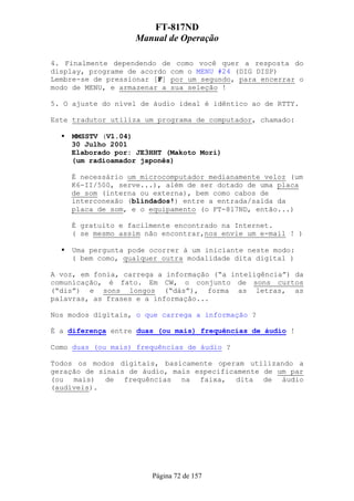 FT-817ND
                   Manual de Operação

4. Finalmente dependendo de como você quer a resposta do
display, programe de acordo com o MENU #24 (DIG DISP)
Lembre-se de pressionar [F] por um segundo, para encerrar o
modo de MENU, e armazenar a sua seleção !

5. O ajuste do nível de áudio ideal é idêntico ao de RTTY.

Este tradutor utiliza um programa de computador, chamado:

    MMSSTV (V1.04)
    30 Julho 2001
    Elaborado por: JE3HHT (Makoto Mori)
    (um radioamador japonês)

    É necessário um microcomputador medianamente veloz (um
    K6-II/500, serve...), além de ser dotado de uma placa
    de som (interna ou externa), bem como cabos de
    interconexão (blindados!) entre a entrada/saída da
    placa de som, e o equipamento (o FT-817ND, então...)

    É gratuito e facilmente encontrado na Internet.
    ( se mesmo assim não encontrar,nos envie um e-mail ! )

    Uma pergunta pode ocorrer à um iniciante neste modo:
    ( bem como, qualquer outra modalidade dita digital )

A voz, em fonia, carrega a informação (“a inteligência”) da
comunicação, é fato. Em CW, o conjunto de sons curtos
(“dis”) e sons longos (“dás”), forma as letras, as
palavras, as frases e a informação...

Nos modos digitais, o que carrega a informação ?

É a diferença entre duas (ou mais) frequências de áudio !

Como duas (ou mais) frequências de áudio ?

Todos os modos digitais, basicamente operam utilizando a
geração de sinais de áudio, mais especificamente de um par
(ou mais) de frequências na faixa, dita de áudio
(audíveis).




                       Página 72 de 157
 