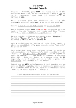 FT-817ND
                         Manual de Operação
Programe o FT-817ND, para SSTV, observando que de 10 Mhz
para baixo (exclusive, ou seja 40/80/160m) o modo é LSB, de
10 Mhz (inclusive), para cima (20/17/15/12/10m e em
VHF/UHF) é USB.

Muita atividade pode ser encontrada em 14.230 Mhz
(20m/USB), 7.160 Mhz (40m/LSB), e em 28.680 Mhz (10m/USB).

Observe a sua Classe de Radioamador ao operar em SSTV !

Não se utiliza o modo SSTV em AM ou FM, em nenhuma parte do
mundo (é bom não “inventar moda” senão você fica “falando
sózinho”... exceção feita para alguns testes ...)

Na Ásia (Japão) utiliza-se geralmente o modo “Scottie 1”
Nos USA o “Scottie 1” ou o “Scottie 2”
Na EUROPA o “Martin 1” ou o “Martin 2”

Veja a documentação do MMSSTV, ou algum amigo (sério !)
adepto da modalidade SSTV, para entender estes “sub-modos”
de operar em SSTV.

Esta modalidade (bem como qualquer outra, no mundo do
radioamadorismo !) é “apaixonante”. Você transmite e recebe
imagens, de qualquer parte do mundo ( ou da região se
operar em VHF/UHF... ), sem estar na Internet, e sem pagar
ADSL (hi) ! Pode ser lento (e é mesmo: cerca de 20
segundos), porém é muito gostoso e vale a pena, como
radioamador, experimentar o tal do “SSTV” !

Imagine que em 1973 um equipamento de SSTV custava algo em
torno de $1.300 completo, exceto o equipamento propriamente
dito. O MMSSTV além de emular, aqueles “trambolhos” (Marca
“ROBOT”), de quebra ainda é ... gratuito...


       O espaço abaixo está intencionalmente em branco para suas anotações
___________________________________________________________
___________________________________________________________
___________________________________________________________
___________________________________________________________
___________________________________________________________
___________________________________________________________
___________________________________________________________
___________________________________________________________
___________________________________________________________
___________________________________________________________
___________________________________________________________
___________________________________________________________



                               Página 75 de 157
 