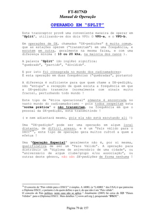 FT-817ND
                                Manual de Operação

                         OPERANDO EM “SPLIT”
Este transceptor provê uma conveniente maneira de operar em
“Split”, utilizando-se dos dois VFO: O VFO-a, e o VFO-b.

Em operações de DX, chamadas “DX-pedições” é muito comum,
que as estações operem (“transmitam”) em uma frequência, e
escutem em outra, geralmente na mesma faixa, e com uma
diferença mínima ( 10 ou 20 khz, na maioria dos casos ).

A palavra “Split” (do inglês) significa:
“quebrado”, “partido”, “dividido”.

E por isto foi consagrada no mundo dos radioamadores:
É esta operação em duas frequências (“quebradas”, portanto)

A diferença é suficiente para que quem chame a DX-pedição,
não “entupa” a recepção de quem escuta a frequência em que
a DX-pedição transmite (normalmente com sinais muito
fracos), perturbando todo mundo !

Este tipo de “ética operacional” sómente é encontrada no
vasto mundo do radioamadorismo – pois todos respeitam esta
“norma prática” e não transmitem, na frequência em que o
pessoal da DX-pedição, está transmitindo !

( e nem adiantará mesmo, pois ela não está escutando ali !)

Uma “DX-pedição” pode ser uma operação em algum local
distante, de difícil acesso, e é um “País válido para o
DXCC”38, este tipo de operação gera muitos cu$to$ a quem a
efetua !

Uma “Operação Especial” geralmente não é, por si mesma,
qualificativa de ser um “País Válido”. A operação para
distribuir um “diploma de aniversário de uma cidade”, ou
“aniversário de algum clube/grupo e/ou associação”, ou
outras deste gênero, não são DX-pedições de forma nenhuma !




38
  O conceito de “País válido para o DXCC” é simples. A ARRL (a “LABRE “ dos USA) é que patrocina
o Diploma DXCC, e portanto é ela quem define o que é, do que não é um “País válido”.
O conceito de País político, neste caso não se aplica ! Atualmente (2005) há cerca de 323 “Páises
Válidos” para o (Diploma) DXCC. Mais detalhes ? [ www.arrl.org ], pesquisando “DXCC” .



                                       Página 79 de 157
 