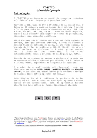 FT-817ND
                                 Manual de Operação
Introdução
O FT-817ND é um transceptor portátil, compacto, inovador,
multifaixas3 e multimodos para MF/HF/VHF/UHF4.

Provendo a cobertura de 160 a 10 metros (e na Versão USA, a
faixa de 60 metros), mais as faixas de 6 metros, 2 metros
e 70 cm, para todos os modos de operação, ou seja: SSB (LSB
e USB), CW (A1), AM (A3), FM (F3), além dos modos digitais,
sendo o mais compacto transceptor em termos de performance,
disponível para operações portáteis.

Projetado para ser utilizado tanto com uma fonte externa de
energia, como por baterias internas, o FT-817ND fornece 5
(cinco) Watts de potência de saída, de uma fonte externa de
energia de 13,8V. Ao utilizar o FNB-85 (Ni-MH), ou seja o
“Pack” de baterias (incluso), ou 8 (oito) pilhas tamanho
“AA”   –   Alcalinas   (não  fornecidas),   o   FT-   817ND
automaticamente reduz a potência de saída para 2,5 Watts.

Através de um sistema de menus, a potência alta pode ser
selecionada durante a operação por bateria, até o limite de
5 (cinco) Watts, dependedno da frequência de operação.

O display de cristal-líquido multi-funcional, pode ser
iluminado nas cores AZUL, ÂMBAR (AMARELO ESCURO) ou VIOLETA
(ROXO), o que pode ser desabilitado para conservar energia
da bateria (caso esteja operando com uma...)

Este display inclui a indicação da potência de saída,
tensão de ALC, ROE e nível de modulação. Apresenta tambem
alguns ícones operacionais, além de apresentar funções
através dos três botões de função (ilustração abaixo):




3
  Apesar da popularidade do termo “banda”, para designar um segmento do espectro de radiofreqênica
destinado aos radiomadores, preferimos utilizar o termo nacional faixa. O termo “Banda” é uma
“aportuguesada” do inglês “band”, e julga-mo-lo inapropriado, deste modo então, o termo “multibanda”,
vira multifaixa.
4
  O Espectro de Radio-Frequência possue uma designação própria ( vide Anexo 1 – um )


                                         Página 8 de 157
 