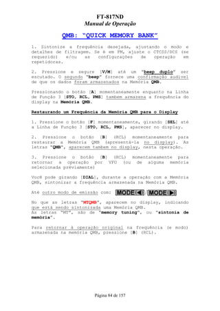 FT-817ND
                   Manual de Operação

           QMB: “QUICK MEMORY BANK”
1. Sintonize a frequência desejada, ajustando o modo e
detalhes de filtragem. Se é em FM, ajuste o CTCSS/DCS (se
requerido)   e/ou   as  configurações   de  operação   em
repetidoras.

2. Pressione e segure [V/M] até um “beep duplo” ser
escutado. O segundo “beep” fornece uma confirmação audível
de que os dados foram armazenados na Memória QMB.

Pressionando o botão [A] momentaneamente enquanto na Linha
de Função 3 [STO, RCL, PMS] tambem armazena a frequência do
display na Memória QMB.

Restaurando um Frequência da Memória QMB para o Display

1. Pressione o botão [F] momentaneamente, girando [SEL] até
a Linha de Função 3 [STO, RCL, PMS], aparecer no display.

2. Pressione o botão [B] (RCL) momentaneamente para
restaurar a Memória QMB (apresentá-la no display). As
letras “QMB”, aparecem tambem no display, nesta operação.

3. Pressione o botão [B] (RCL) momentaneamente para
retornar a operação por VFO (ou de alguma memória
selecionada préviamente)

Você pode girando [DIAL], durante a operação com a Memória
QMB, sintonizar a frequência armazenada na Memória QMB.

Até outro modo de emissão com:

No que as letras “MTQMB”, aparecem no display, indicando
que está sendo sintonizada uma Memória QMB.
As letras “MT”, são de “memory tuning“, ou “sintonia de
memória”.

Para retornar à operação original na frequência (e modo)
armazenada na memória QMB, pressione [B] (RCL).




                       Página 84 de 157
 