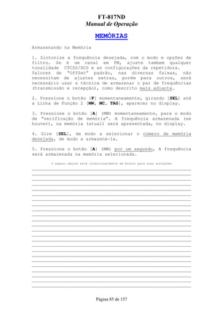 FT-817ND
                         Manual de Operação

                               MEMÓRIAS
Armazenando na Memória

1. Sintonize a frequência desejada, com o modo e opções de
filtro. Se é um canal em FM, ajuste tambem qualquer
tonalidade CTCSS/DCS e as configurações da repetidora.
Valores de “OffSet” padrão, nas diversas faixas, não
necessitam de ajustes extras, porém para outros, será
necessário usar a técnica de armazenar o par de frequências
(transmissão e recepção), como descrito mais adiante.

2. Pressione o botão [F] momentaneamente, girando [SEL] até
a Linha de Função 2 [MW, MC, TAG], aparecer no display.

3. Pressione o botão [A] (MW) momentaneamente, para o modo
de “verificação de memória”. A frequência armazenada (se
houver), na memória (atual) será apresentada, no display.

4. Gire [SEL], de modo a selecionar o número de memória
desejada, de modo a armazená-la.

5. Pressione o botão [A] (MW) por um segundo, A frequência
será armazenada na memória selecionada.
       O espaço abaixo está intencionalmente em branco para suas anotações
___________________________________________________________
___________________________________________________________
___________________________________________________________
___________________________________________________________
___________________________________________________________
___________________________________________________________
___________________________________________________________
___________________________________________________________
___________________________________________________________
___________________________________________________________
___________________________________________________________
___________________________________________________________
___________________________________________________________
___________________________________________________________
___________________________________________________________
___________________________________________________________
___________________________________________________________
___________________________________________________________
___________________________________________________________
___________________________________________________________
___________________________________________________________
___________________________________________________________
___________________________________________________________
___________________________________________________________


                               Página 85 de 157
 