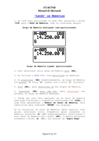 FT-817ND
                   Manual de Operação
                “Lendo” as Memórias
1. Se você está posicionado no modo VFO, pressione o botão
[V/M] para o Modo de Memória, como na ilustração abaixo:

       Grupo de Memória Desligado (não-particionado)




          Grupo de Memória Ligado (particionado)

2. Para selecionar outro canal de memória gire [SEL].

3. Ao utilizar o MENU #34, você particiona as memórias.

4. Ao pressionar [SEL] momentaneamente, um Grupo de Memória
irá piscar, da letra “a” (alpha) até a letra “j” (juliett).

5. Gire [SEL], para selecionar um dos Grupos de Memória.

6. Pressione [SEL] mais uma vez, para       restringir     sua
seleção, ao Grupo de Memória desejado.

7. Desde que você está operando, em um canal de memória
você pode sintonizar a frequência selecionada com [DIAL], e
onde está apresentado o Número do Canal de Memória, será
substituido pela indicação “MTUNE” (no display).

Se ao sintonizar um canal de Memória, desta maneira, você
quiser selecionar outra frequência apara armazenar na
memória, pressione [A] (MW) momentaneamente, selecionando o
novo canal de memória com o botão [SEL], e depois pressione
novamente o botão [A] (MW), até escutar um “duplo beep”




                       Página 87 de 157
 