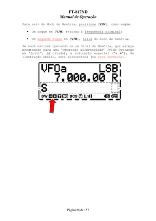FT-817ND
                   Manual de Operação
Para sair do Modo de Memória, pressione [V/M], como segue:

     Um toque em [V/M] retorna à frequência original;

     Um segundo toque em [V/M], sairá do modo de memória;

Se você estiver operando em um Canal de Memória, que esteja
programado para uma “operação diferenciada” (vide Operação
em “Split”, já citada), a indicação especial (“- +”), da
ilustração abaixo, será apresentada (na seta vermelha).




                       Página 88 de 157
 