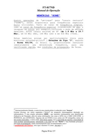 FT-817ND
                                   Manual de Operação
                                  MEMÓRIAS “HOME”
Quatro operações de “um-toque” para “canais centrais”
(“HOME”), estão disponíveis para frequências especiais
muito utilizadas. Tanto um canal de frequência simples,
como um canal de frequência especial (transmissão em uma, e
recepção em outra, por exemplo),incluindo o modo de emissão
desejado. Estes canais existem em HF (de 1.8 Mhz a 29.7
Mhz), em 50 Mhz (6m), 144 Mhz (2m) e em 430 Mhz (70cm).

Estas memórias provam ser particularmente úteis para
monitorar estações-piloto44 ( Estações do Tipo “3”, segundo
a Norma N31/94, no Brasil ), proporcionando restaurar
imediatamente   uma   determinada   frequência,  para   uma
verificação rápida, das condições de propagação, da faixa.




44
   Internacionalmente falando, o nome de uma estação-piloto é conhecido como “beacon”.
Existem diversas, em vários segmentos (“faixas”) do seespectro eletromagnético destinado aos
radioamadores. É uma estação automática (QRR) , que transmite continuamente uma identificação
(Indicativo de Chamada), além de outras informações, tais como o QTH e/ou o IARU LOCATOR, a
POTÊNCIA, a(s) ANTENA(S). Algumas são em FONIA (voz), outras em CW (telegrafia), outras nos
dois modos intercaldos, e outras ainda, além destas opções, tem a capacidade de reportar a intensidade de
sinal recebido automaticamente, informando o seu sinal (são tipo “Robot”) ! Sua finalidade principal é
para testes de propagação, sendo extremamamente úteis em determinados casos !
( notadamente em 6 metros , nós é que o dizemos ! E como , são úteis ! )


                                          Página 90 de 157
 