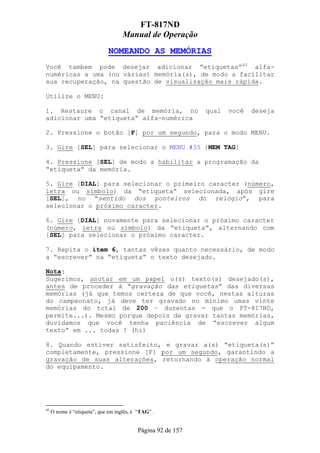FT-817ND
                                    Manual de Operação
                              NOMEANDO AS MEMÓRIAS
Você tambem pode desejar adicionar “etiquetas”45 alfa-
numéricas a uma (ou várias) memória(s), de modo a facilitar
sua recuperação, na questão de visualização mais rápida.

Utilize o MENU:

1. Restaure o canal de memória, no                           qual   você   deseja
adicionar uma “etiqueta” alfa-numérica

2. Pressione o botão [F] por um segundo, para o modo MENU.

3. Gire [SEL] para selecionar o MENU #35 [MEM TAG]

4. Pressione [SEL] de modo a habilitar a programação da
“etiqueta” da memória.

5. Gire [DIAL] para selecionar o primeiro caracter (número,
letra ou símbolo) da “etiqueta” selecionada, após gire
[SEL], no “sentido dos ponteiros do relógio”, para
selecionar o próximo caracter.

6. Gire [DIAL] novamente para selecionar o próximo caracter
(número, letra ou símbolo) da “etiqueta”, alternando com
[SEL] para selecionar o próximo caracter.

7. Repita o ítem 6, tantas vêzes quanto necessário, de modo
a “escrever” na “etiqueta” o texto desejado.

Nota:
Sugerimos, anotar em um papel o(s) texto(s) desejado(s),
antes de proceder à “gravação das etiquetas” das diversas
memórias (já que temos certeza de que você, nestas alturas
do campeonato, já deve ter gravado no mínimo umas vinte
memórias do total de 200 – duzentas - que o FT-817ND,
permite...). Mesmo porque depois de gravar tantas memórias,
duvidamos que você tenha paciência de “escrever algum
texto” em ... todas ! (hi)

8. Quando estiver satisfeito, e gravar a(s) “etiqueta(s)”
completamente, pressione [F] por um segundo, garantindo a
gravação de suas alterações, retornando à operação normal
do equipamento.




45
     O nome é “etiqueta”, que em inglês, é “TAG” .


                                          Página 92 de 157
 