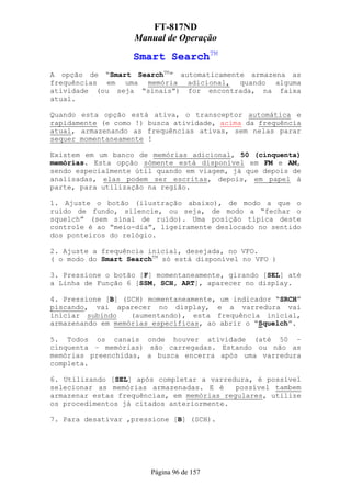 FT-817ND
                    Manual de Operação

                   Smart SearchTM
A opção de “Smart SearchTM” automaticamente armazena as
frequências em uma memória adicional, quando alguma
atividade (ou seja “sinais”) for encontrada, na faixa
atual.

Quando esta opção está ativa, o transceptor automática e
rapidamente (e como !) busca atividade, acima da frequência
atual, armazenando as frequências ativas, sem nelas parar
sequer momentaneamente !

Existem em um banco de memórias adicional, 50 (cinquenta)
memórias. Esta opção sómente está disponível em FM e AM,
sendo especialmente útil quando em viagem, já que depois de
analisadas, elas podem ser escritas, depois, em papel à
parte, para utilização na região.

1. Ajuste o botão (ilustração abaixo), de modo a que o
ruído de fundo, silencie, ou seja, de modo a “fechar o
squelch” (sem sinal de ruído). Uma posição típica deste
controle é ao “meio-dia”, ligeiramente deslocado no sentido
dos ponteiros do relógio.

2. Ajuste a frequência inicial, desejada, no VFO.
( o modo do Smart SearchTM só está disponível no VFO )

3. Pressione o botão [F] momentaneamente, girando [SEL] até
a Linha de Função 6 [SSM, SCH, ART], aparecer no display.

4. Pressione [B] (SCH) momentaneamente, um indicador “SRCH”
piscando, vai aparecer no display, e a varredura vai
iniciar subindo    (aumentando), esta frequência inicial,
armazenando em memórias específicas, ao abrir o “Squelch”.

5. Todos os canais onde houver atividade (até 50 –
cinquenta – memórias) são carregadas. Estando ou não as
memórias preenchidas, a busca encerra após uma varredura
completa.

6. Utilizando [SEL] após completar a varredura, é possível
selecionar as memórias armazenadas. E é     possível tambem
armazenar estas frequências, em memórias regulares, utilize
os procedimentos já citados anteriormente.

7. Para desativar ,pressione [B] (SCH).




                        Página 96 de 157
 