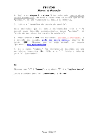 FT-817ND
                   Manual de Operação
4. Repita as etapas 2 e etapa 3 (anteriores), tantas vêzes
quanto necessário, de modo a selecionar os canais que serão
“pulados”, em uma varredura de canais de memória.

5. Inicie a “varredura de canais de memória”.

Será observado que os canais selecionados (com o “.”:
ponto) como descrito anteriormente, serão “pulados”, no
“ciclo de varredura dos canais de memória”.

6. Pressionando o PTT (do microfone) cancela a varredura, e
a seleção dos canais, pode ser agora manual, através do
botão [SEL]. Observe que no modo manual, os canais
“pulados”, são apresentados.

7. Se o canal “pulado” for (novamente) desejado em uma
varredura, pressione [B] (MC), e o “.” (ponto), retorna
para “-“ (travessão).




NT:

Observe que “/” é “barra”, e o sinal “” é a ”contra-barra”

Outro sinônimo para “-“ (travessão) é “hífen”




                       Página 100 de 157
 
