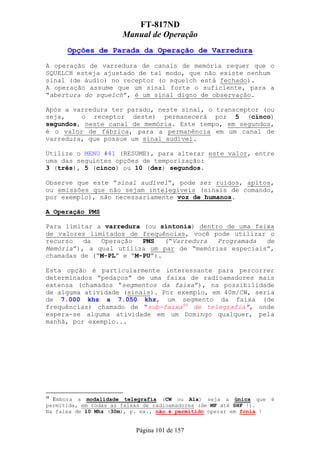 FT-817ND
                       Manual de Operação
      Opções de Parada da Operação de Varredura

A operação de varredura de canais de memória requer que o
SQUELCH esteja ajustado de tal modo, que não existe nenhum
sinal (de áudio) no receptor (o squelch está fechado).
A operação assume que um sinal forte o suficiente, para a
“abertura do squelch”, é um sinal digno de observação.

Após a varredura ter parado, neste sinal, o transceptor (ou
seja,    o receptor deste) permanecerá por 5 (cinco)
segundos, neste canal de memória. Este tempo, em segundos,
é o valor de fábrica, para a permanência em um canal de
varredura, que possue um sinal audível.

Utilize o MENU #41 (RESUME), para alterar este valor, entre
uma das seguintes opções de temporização:
3 (três), 5 (cinco) ou 10 (dez) segundos.

Observe que este “sinal audível”, pode ser ruídos, apitos,
ou emissões que não sejam intelegíveis (sinais de comando,
por exemplo), não necessariamente voz de humanos.

A Operação PMS

Para limitar a varredura (ou sintonia) dentro de uma faixa
de valores limitados de frequências, você pode utilizar o
recurso   da  Operação   PMS   (“Varredura  Programada  de
Memória”), a qual utiliza um par de “memórias especiais”,
chamadas de (“M-PL” e “M-PU”).

Esta opção é particularmente interessante para percorrer
determinados “pedaços” de uma faixa de radioamadores mais
extensa (chamados “segmentos da faixa”), na possibilidade
de alguma atividade (sinais). Por exemplo, em 40m/CW, seria
de 7.000 khz a 7.050 khz, um segmento da faixa (de
frequências) chamado de “sub-faixa48 de telegrafia”, onde
espera-se alguma atividade em um Domingo qualquer, pela
manhã, por exemplo...




48
  Embora a modalidade telegrafia (CW ou A1a) seja a única que         é
permitida, em todas as faixas de radioamadores (de MF até SHF !).
Na faixa de 10 Mhz (30m), p. ex., não é permitido operar em fonia !


                           Página 101 de 157
 