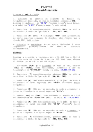 FT-817ND
                   Manual de Operação
Ajustar a PMS, é fácil:

1. Armazene os limites do segmento de faixas (ou
frequências) desejado, no par de memórias especiais PMS.
A menor frequência, em “M-PL” (“memory lower”: mais baixa)
e a maior em “M-PU” (“memory upper”: mais alta)

2. Pressione [F] momentaneamente, girando [SEL] de modo a
selecionar a Linha de Operação #3 [STO, RCL, PMS]

3. Pressione [C] (PMS): A indicação “PMS” será apresentada
no canto superior esquerdo do display, significando que a
função PMS, está ativa.

A sintonia e varredura, estão agora limitadas à duas
fequências,    pré-programadas nas memórias  indicadas
anteriormente.

EXEMPLO:

Limitar a sintonia e varredura entre 50.090 khz e 50.110
khz, ou seja na faixa de 6 metros (50 Mhz) para alguma
atividade, ou em CW, ou em SSB (USB).

1. Pressione [V/M] para garantir um Modo de VFO, usando
[SEL] ou [DIAL], como necessário, sintonize o VFO do
transceptor em “50090.00” (khz), ou seja, 50.090,00 khz

2. Pressione [F] momentaneamente, girando [SEL] de modo a
selecionar a Linha de Operação #2 [MW, MC, TAG].

3. Pressione [A] (MW) momentaneamente, gire [SEL] de modo a
selecionar o canal especial PMS “M-PL” (“lower”: menor
frequência)

4. Pressione [A] (MW) por um segundo, de modo a armazenar o
valor da frequência no canal especial “M-PL”.

5. Usando [SEL] ou [DIAL], como necessário, sintonize o VFO
do transceptor em “50110.00” (khz), ou seja, 50.110,00 khz

6. Pressione [A] (MW) momentaneamente, gire [SEL] de modo a
selecionar o canal especial PMS “M-PU” (“upper”: maior
frequência)

7. Pressione [A] (MW) por um segundo, de modo a armazenar o
valor da frequência no canal especial “M-PU”.

8. Pressione [F] momentaneamente, girando [SEL] de modo a
selecionar a Linha de Operação #3 [STO, RCL, PMS].


                          Página 102 de 157
 