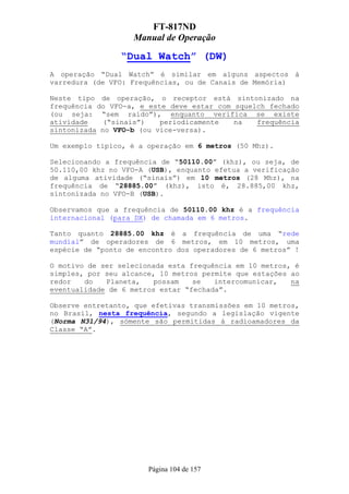 FT-817ND
                   Manual de Operação

                “Dual Watch” (DW)
A operação “Dual Watch” é similar em alguns aspectos à
varredura (de VFO: Frequências, ou de Canais de Memória)

Neste tipo de operação, o receptor está sintonizado na
frequência do VFO-a, e este deve estar com squelch fechado
(ou seja: “sem raído”), enquanto verifica se existe
atividade    (“sinais”)   periodicamente   na   frequência
sintonizada no VFO-b (ou vice-versa).

Um exemplo típico, é a operação em 6 metros (50 Mhz).

Selecionando a frequência de “50110.00” (khz), ou seja, de
50.110,00 khz no VFO-A (USB), enquanto efetua a verificação
de alguma atividade (“sinais”) em 10 metros (28 Mhz), na
frequência de “28885.00” (khz), isto é, 28.885,00 khz,
sintonizada no VFO-B (USB).

Observamos que a frequência de 50110.00 khz é a frequência
internacional (para DX) de chamada em 6 metros.

Tanto quanto 28885.00 khz é a frequência de uma “rede
mundial” de operadores de 6 metros, em 10 metros, uma
espécie de “ponto de encontro dos operadores de 6 metros” !

O motivo de ser selecionada esta frequência em 10 metros, é
simples, por seu alcance, 10 metros permite que estações ao
redor   do   Planeta,    possam   se   intercomunicar,   na
eventualidade de 6 metros estar “fechada”.

Observe entretanto, que efetivas transmissões em 10 metros,
no Brasil, nesta frequência, segundo a legislação vigente
(Norma N31/94), sómente são permitidas à radioamadores da
Classe “A”.




                       Página 104 de 157
 