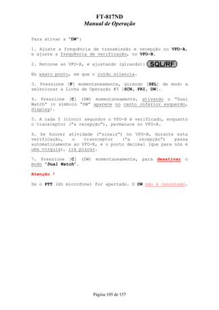 FT-817ND
                      Manual de Operação

Para ativar a “DW”:

1. Ajuste a frequência de transmissão e recepção no VFO-A,
e ajuste a frequência de verificação, no VFO-B.

2. Retorne ao VFO-A, e ajustando (girando):

No exato ponto, em que o ruído silencia.

3. Pressione [F] momentaneamente, girando [SEL] de modo a
selecionar a Linha de Operação #5 [SCN, PRI, DW].

4. Pressione [C] (DW) momentaneamente, ativando o “Dual
Watch” (o símbolo “DW” aparece no canto inferior esquerdo,
display).

5. A cada 5 (cinoc) segundos o VFO-B é verificado, enquanto
o transceptor (“a recepção”), permanace no VFO-A.

6. Se houver atividade (“sinais”) no VFO-B, durante esta
verificação,   o    transceptor   (“a    recepção”)   passa
automaticamente ao VFO-B, e o ponto decimal (que para nós é
uma vírgula), irá piscar.

7. Pressione [C] (DW) momentaneamente, para desativar o
modo “Dual Watch”.

Atenção !

Se o PTT (do microfone) for apertado. O DW não é cancelado.




                         Página 105 de 157
 