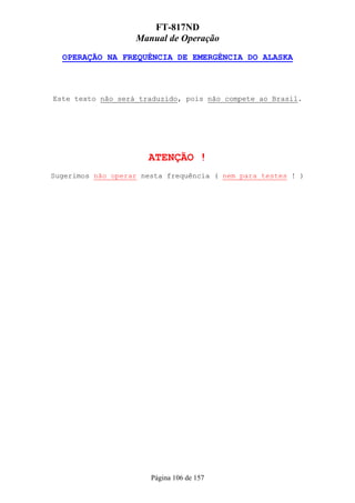 FT-817ND
                   Manual de Operação
  OPERAÇÃO NA FREQUÊNCIA DE EMERGÊNCIA DO ALASKA



Este texto não será traduzido, pois não compete ao Brasil.




                      ATENÇÃO !
Sugerimos não operar nesta frequência ( nem para testes ! )




                       Página 106 de 157
 