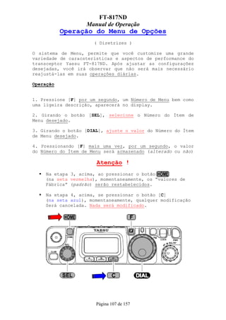 FT-817ND
                   Manual de Operação
           Operação do Menu de Opções
                      ( Diretrizes )

O sistema de Menu, permite que você customize uma grande
variedade de caracsterísticas e aspectos de performance do
transceptor Yaesu FT-817ND. Após ajustar as configurações
desejadas, você irá observar que não será mais necessário
reajustá-las em suas operações diárias.

Operação


1. Pressione [F] por um segundo, um Número de Menu bem como
uma ligeira descrição, aparecerá no display.

2. Girando o botão [SEL], selecione o Número do Ítem de
Menu desejado.

3. Girando o botão [DIAL], ajuste o valor do Número do Ítem
de Menu desejado.

4. Pressionando [F] mais uma vez, por um segundo, o valor
do Número do Ítem de Menu será armazenado (alterado ou não)

                       Atenção !
    Na etapa 3, acima, ao pressionar o botão
    (na seta vermelha), momentaneamente, os “valores de
    Fábrica” (padrão) serão restabelecidos.

    Na etapa 4, acima, se pressionar o botão [C]
    (na seta azul), momentaneamente, qualquer modificação
    Será cancelada. Nada será modificado.




                       Página 107 de 157
 
