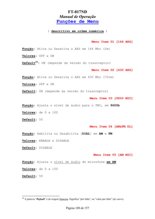 FT-817ND
                                       Manual de Operação
                                    Funções de Menu
                           ( descritivo em ordem numérica )


                                                                      Menu Item 01 [144 ARS]

Função: Ativa ou Desativa o ARS em 144 Mhz (2m)

Valores: OFF e ON

Default49: ON (depende da versão do trasnceptor)

                                                                      Menu Item 02 [430 ARS]

Função: Ativa ou Desativa o ARS em 430 Mhz (70cm)

Valores: OFF e ON

Default: ON (depende da versão do trasnceptor)

                                                                    Menu Item 03 [9600 MIC]

Função: Ajusta o nível de áudio para o TNC, em 9600b

Valores: de 0 a 100

Default: 50

                                                                    Menu Item 04 [AM&FM DL]

Função: Habilita ou Desabilita [DIAL] em AM e FM

Valores: ENABLE e DISABLE

Default: DISABLE

                                                                        Menu Item 05 [AM MIC]

Função: Ajusta o nível de áudio do microfone em AM

Valores: de 0 a 100

Default: 50




49
     A palavra “Default” é de origem francesa. Significa “por falta”, ou “valor por falta” (de outro).


                                             Página 108 de 157
 
