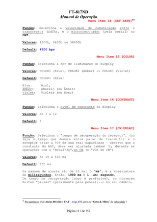 FT-817ND
                                     Manual de Operação
                                                               Menu Item 14 [CAT RATE]50

Função: Seleciona a velocidade de comunicação entre o
transceptor (DATA), e o microcomputador (pela serial) ao
CAT.

Valores: 4800b, 9600b ou 38400b

Default: 4800 bps

                                                                      Menu Item 15 [COLOR]

Função: Seleciona a cor de iluminação do display

Valores: COLOR1 (Blue), COLOR2 (Amber) ou COLOR3 (Violet)

Default: COLOR1 (Blue)

Blue:              Azul,
Amber:             Amarelo (ou Âmbar)
Violet:            Violeta (ou Roxo)

                                                                 Menu Item 16 [CONTRAST]

Função: Seleciona o nível de contraste do display

Valores: de 1 a 12

Default: 5

                                                                 Menu Item 17 [CW DELAY]

Função: Seleciona o “tempo de recuperação do receptor”, (ou
seja o tempo que demora entre parar de transmitir e o
receptor estar a 90% de sua real capacidade – observe que a
constante do AGC, deve ser ajustada tambem !), durante as
operações com o “Break-In”,em CW (o “VOX de CW”)

Valores: de 10 a 500 ms

Default: 250 ms

Os passos de ajuste são de 10 ms. O “ms”, é a abreviatura
de milisegundos. Então, 1000 ms é 1 (um) segundo.
Um tempo de recuperação longo é preferível, se houverem
muitas “pausas” (geralmente para pensar...) no seu câmbio.




50
     Por gentileza, vide Anexo 08 (oito): CAT – na p. 151, para os “Fatos & Mitos” de velocidade !


                                           Página 111 de 157
 