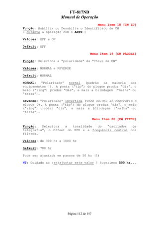 FT-817ND
                    Manual de Operação
                                       Menu Item 18 [CW ID]
Função: Habilita ou Desabilta o Identificado de CW
( durante a operação com o ARTS )

Valores: OFF e ON

Default: OFF

                                       Menu Item 19 [CW PADDLE]

Função: Seleciona a “polaridade” da “Chave de CW”

Valores: NORMAL e REVERSE

Default: NORMAL

NORMAL:   “Polaridade”  normal  (padrão  da   maioria  dos
equipamentos !). A ponta (“tip”) do plugue produz “dis”, o
meio (“ring”) produz “dás”, e mais a blindagem (“malha” ou
“terra”).

REVERSE: “Polaridade” invertida (você soldou ao contrário o
plugue ?). A ponta (“tip”) do plugue produz “dás”, o meio
(“ring”) produz “dis”, e mais a blindagem (“malha” ou
“terra”).

                                           Menu Item 20 [CW PITCH]

Função:   Seleciona  a  tonalidade  do   “oscilador  de
telegrafia”, o Offset do BFO e a frequência central dos
filtros.

Valores: de 300 hz a 1000 hz

Default: 700 hz

Pode ser ajustada em passos de 50 hz (!)

NT: Cuidado ao (re)ajustar este valor ! Sugerimos 500 hz...




                       Página 112 de 157
 