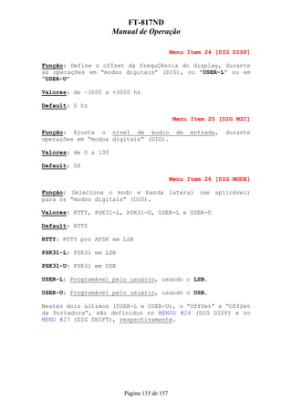 FT-817ND
                      Manual de Operação

                                             Menu Item 24 [DIG DISP]

Função: Define o offset da frequÇência do display, durante
as operações em “modos digitais” (DIG), ou ”USER-L“ ou em
“USER-U”

Valores: de –3000 a +3000 hz

Default: 0 hz

                                              Menu Item 25 [DIG MIC]

Função: Ajusta o nível de áudio               de   entrada,   durante
operações em “modos digitais” (DIG).

Valores: de 0 a 100

Default: 50

                                             Menu Item 26 [DIG MODE]

Função: Seleciona o modo e banda lateral (se aplicável)
para os “modos digitais” (DIG).

Valores: RTTY, PSK31-L, PSK31-U, USER-L e USER-U

Default: RTTY

RTTY: RTTY por AFSK em LSB

PSK31-L: PSK31 em LSB

PSK31-U: PSK31 em USB

USER-L: Programável pelo usuário, usando o LSB.

USER-U: Programável pelo usuário, usando o USB.

Nestes dois últimos (USER-L e USER-U), o “OffSet” e “OffSet
da Portadora”, são definidos no MENUS #24 (DIG DISP) e no
MENU #27 (DIG SHIFT), respectivamente.




                         Página 115 de 157
 