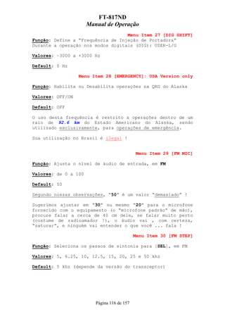 FT-817ND
                      Manual de Operação
                                   Menu Item 27 [DIG SHIFT]
Função: Define a “Frequência de Injeção de Portadora”
Durante a operação nos modos digitais (DIG): USER-L/U

Valores: –3000 a +3000 Hz

Default: 0 Hz

                  Menu Item 28 [EMERGENCY]: USA Version only

Função: Habilita ou Desabilita operações na QRG do Alaska

Valores: OFF/ON

Default: OFF

O uso desta frequência é restrito a operações dentro de um
raio de 92.6 km do Estado Americano do Alaska, sendo
utilizado exclusivamente, para operações de emergência.

Sua utilização no Brasil é ilegal !


                                              Menu Item 29 [FM MIC]

Função: Ajusta o nível de áudio de entrada, em FM

Valores: de 0 a 100

Default: 50

Segundo nossas observações, “50” é um valor “demasiado” !

Sugerimos ajustar em “30” ou mesmo “20” para o microfone
fornecido com o equipamento (o “microfone padrão” de mão),
procure falar a cerca de 40 cm dele, se falar muito perto
(costume de radioamador !), o áudio vai , com certeza,
“saturar”, e ninguém vai entender o que você ... fala !

                                             Menu Item 30 [FM STEP]

Função: Seleciona os passos de sintonia para [SEL], em FM

Valores: 5, 6.25, 10, 12.5, 15, 20, 25 e 50 khz

Default: 5 khz (depende da versão do transceptor)




                         Página 116 de 157
 