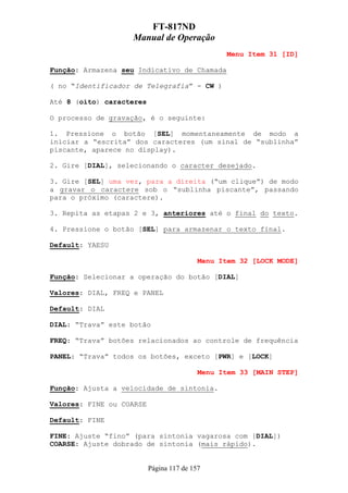 FT-817ND
                   Manual de Operação
                                                 Menu Item 31 [ID]

Função: Armazena seu Indicativo de Chamada

( no “Identificador de Telegrafia” - CW )

Até 8 (oito) caracteres

O processo de gravação, é o seguinte:

1. Pressione o botão [SEL] momentaneamente de modo a
iniciar a “escrita” dos caracteres (um sinal de “sublinha”
piscante, aparece no display).

2. Gire [DIAL], selecionando o caracter desejado.

3. Gire [SEL] uma vez, para a direita (“um clique”) de modo
a gravar o caractere sob o “sublinha piscante”, passando
para o próximo (caractere).

3. Repita as etapas 2 e 3, anteriores até o final do texto.

4. Pressione o botão [SEL] para armazenar o texto final.

Default: YAESU

                                          Menu Item 32 [LOCK MODE]

Função: Selecionar a operação do botão [DIAL]

Valores: DIAL, FREQ e PANEL

Default: DIAL

DIAL: “Trava” este botão

FREQ: “Trava” botões relacionados ao controle de frequência

PANEL: “Trava” todos os botões, exceto [PWR] e [LOCK]

                                          Menu Item 33 [MAIN STEP]

Função: Ajusta a velocidade de sintonia.

Valores: FINE ou COARSE

Default: FINE

FINE: Ajuste “fino” (para sintonia vagarosa com [DIAL])
COARSE: Ajuste dobrado de sintonia (mais rápido).


                          Página 117 de 157
 