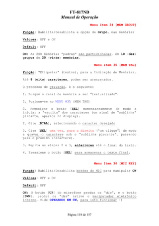 FT-817ND
                    Manual de Operação
                                       Menu Item 34 [MEM GROUP]

Função: Habilita/Desabilita a opção de Grupo, nas memórias

Valores: OFF e ON

Default: OFF

ON: As 200 memórias “padrão” são particionadas, em 10 (dez)
grupos de 20 (vinte) memórias.

                                           Menu Item 35 [MEM TAG]

Função: “Etiquetas” (textos), para a Indicação de Memórias.

Até 8 (oito) caracteres, podem ser armazenados.

O processo de gravação, é o seguinte:

1. Busque o canal de memória a ser “textualizado”.

2. Posione-se no MENU #35 (MEM TAG)

3. Pressione o botão [SEL] momentaneamente de modo a
iniciar a “escrita” dos caracteres (um sinal de “sublinha”
piscante, aparece no display).

2. Gire [DIAL], selecionando o caracter desejado.

3. Gire [SEL] uma vez, para a direita (“um clique”) de modo
a gravar o caractere sob o “sublinha piscante”, passando
para o próximo (caractere).

3. Repita as etapas 2 e 3, anteriores até o final do texto.

4. Pressione o botão [SEL] para armazenar o texto final.


                                           Menu Item 36 [MIC KEY]

Função: Habilita/Desabilita botões do MIC para manipular CW

Valores: OFF e ON

Default: OFF

ON: O botão [UP] do microfone produz os “dis”, e o botão
[DWN], produz os “dás” (ative o manipulador eletrônico
interno, vide OPERANDO EM CW, para isto funcionar !)



                       Página 118 de 157
 