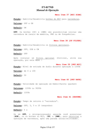 FT-817ND
                      Manual de Operação
                                             Menu Item 37 [MIC SCAN]

Função: Habilita/Desabilita botões do MIC para varreduras.

Valores: OFF e ON

Default: ON

OFF: Os botões [UP] e [DWN] não possibilitam iniciar uma
varredura de canais de memória, PMS ou de frequências.


                                         Menu Item 38 [OP FILTER]

Função: Habilita/Desabilita os filtros opcionais.

Valores: OFF, SSB e CW

Default: OFF

Após instalar um filtro       opcional        (Collins),   ative   sua
operação, por este MENU !

                                     Menu Item 39 [PKT MIC]
Função: Nível de entrada de áudio durante operação a 1200b

Valores: de 0 a 100

Default: 50

                                             Menu Item 40 [PKT RATE]

Função: Velocidade de operação em Rádio-Pacote (packet)

Valorese: 1200b ou 9600b

Default: 1200b

                                               Menu Item 41 [RESUME]

Função: Tempo de retorno à “varredura”.

Valores: OFF, 3, 5 e 10 (segundos)

Default: 5 s

Se em OFF, o microprocessador aguarda você pressionar
[SCN], ou os botões no MIC, [UP] e [DWN], para reiniciar a
operação de varredura, após uma parada (sinal/atividade).



                         Página 119 de 157
 