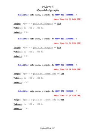 FT-817ND
                   Manual de Operação
    Habilitar este menu, através do MENU #52 [EXTEND] !

                                       Menu Item 54 [R LSB CAR]

Função: Ajusta o ponto de recepção em LSB

Valores: de –300 a +300 hz

Default: 0 hz


    Habilitar este menu, através do MENU #52 [EXTEND] !

                                       Menu Item 55 [R USB CAR]

Função: Ajusta o ponto de recepção em USB

Valores: de –300 a +300 hz

Default: 0 hz



    Habilitar este menu, através do MENU #52 [EXTEND] !

                                       Menu Item 56 [T LSB CAR]

Função: Ajusta o ponto de transmissão em LSB

Valores: de –300 a +300 hz

Default: 0 hz



    Habilitar este menu, através do MENU #52 [EXTEND] !

                                       Menu Item 57 [T USB CAR]

Função: Ajusta o ponto de transmissão em USB

Valores: de –300 a +300 hz

Default: 0 hz




                       Página 123 de 157
 