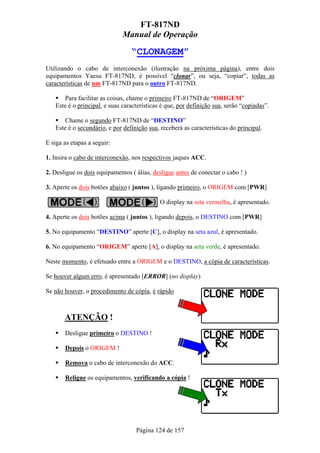 FT-817ND
                              Manual de Operação

                                 “CLONAGEM”
Utilizando o cabo de interconexão (ilustração na próxima página), entre dois
equipamentos Yaesu FT-817ND, é possível “clonar”, ou seja, “copiar”, todas as
características de um FT-817ND para o outro FT-817ND.

      Para facilitar as coisas, chame o primeiro FT-817ND de “ORIGEM”
   Este é o principal, e suas características é que, por definição sua, serão “copiadas”.

      Chame o segundo FT-817ND de “DESTINO”
   Este é o secundário, e por definição sua, receberá as características do principal.

E siga as etapas a seguir:

1. Insira o cabo de interconexão, nos respectivos jaques ACC.

2. Desligue os dois equipamentos ( álias, desligue antes de conectar o cabo ! )

3. Aperte os dois botões abaixo ( juntos ), ligando primeiro, o ORIGEM com [PWR]

                                             O display na seta vermelha, é apresentado.

4. Aperte os dois botões acima ( juntos ), ligando depois, o DESTINO com [PWR]

5. No equipamento “DESTINO” aperte [C], o display na seta azul, é apresentado.

6. No equipamento “ORIGEM” aperte [A], o display na seta verde, é apresentado.

Neste momento, é efetuado entre a ORIGEM e o DESTINO, a cópia de características.

Se houver algum erro, é apresentado [ERROR] (no display)

Se não houver, o procedimento de cópía, é rápido



       ATENÇÃO !
       Desligue primeiro o DESTINO !

       Depois o ORIGEM !

       Remova o cabo de interconexão do ACC.

       Religue os equipamentos, verificando a cópia !




                                   Página 124 de 157
 