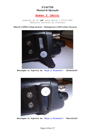 FT-817ND
                         Manual de Operação

                        Anexo 2 (dois)
         Sugestão de um “pé” para apoiar o FT-817(ND)
                (Material extraído da Internet)

Idéia de LA9MGA (Helge Karlsen) – Montagem de LA2PIA (Petter Sørensen)




   Montagem no Suporte da ”Alça à Tiracolo”: “Extendido”




   Montagem no Suporte da ”Alça à Tiracolo”: “Recolhido”




                             Página 128 de 157
 