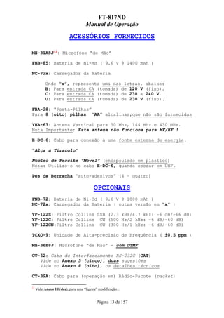 FT-817ND
                                     Manual de Operação

                          ACESSÓRIOS FORNECIDOS

MH-31A8J12: Microfone “de Mão”

FNB-85: Bateria de Ni-MH ( 9.6 V @ 1400 mAh )

NC-72x: Carregador da Bateria

           Onde “x”, representa uma das letras,                abaixo:
           B: Para entrada CA (tomada) de 120 V                (fixo).
           C: Para entrada CA (tomada) de 230 a                240 V.
           U: Para entrada CA (tomada) de 230 V                (fixo).

FBA-28: “Porta-Pilhas”
Para 8 (oito) pilhas “AA” alcalinas,que não são fornecidas

YHA-63: Antena Vertical para 50 Mhz, 144 Mhz e 430 MHz.
Nota Importante: Esta antena não funciona para MF/HF !

E-DC-6: Cabo para conexão à uma fonte externa de energia.

“Alça à Tiracolo”

Núcleo de Ferrite “Móvel” (encapsulado em plástico)
Nota: Utilize-o no cabo E-DC-6, quando operar em UHF.

Pés de Borracha “auto-adesivos” (4 – quatro)

                                          OPCIONAIS
FNB-72: Bateria de Ni-Cd ( 9.6 V @ 1000 mAh )
NC-72x: Carregador da Bateria ( outra versão em “x” )

YF-122S: Filtro Collins SSB (2.3 kHz/4.7 kHz: –6 dB/–66 dB)
YF-122C: Filtro Collins CW (500 Hz/2 kHz: –6 dB/–60 dB)
YF-122CN:Filtro Collins CW (300 Hz/1 kHz: –6 dB/–60 dB)

TCXO-9: Unidade de Alta-precisão de Frequência ( ±0.5 ppm )

MH-36E8J: Microfone “de Mão” - com DTMF

CT-62: Cabo de Interfaceamento RS-232C (CAT)
   Vide no Anexo 5 (cinco), duas sugestões
   Vide no Anexo 8 (oito), os detalhes técnicos

CT-39A: Cabo para (operação em) Rádio-Pacote (packet)

12
     Vide Anexo 10 (dez), para uma “ligeira” modificação...


                                            Página 13 de 157
 