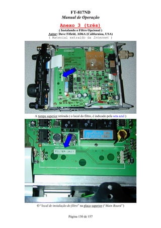 FT-817ND
                     Manual de Operação
                    Anexo 3 (três)
                 ( Instalando o Filtro Opcional )
          Autor: Dave Fifield, AD6A (Californioa, USA)
          ( Material extraído da Internet )




A tampa superior retirada ( o local do filtro, é indicado pela seta azul )




 O “local de instalação do filtro” na placa superior (“Main Board”)


                           Página 130 de 157
 